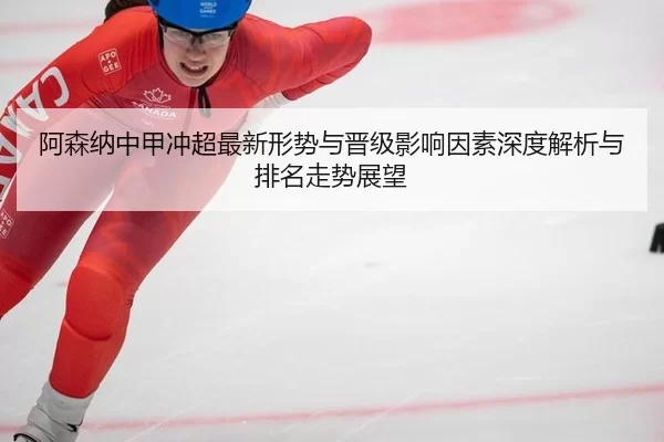 阿森纳中甲冲超最新形势与晋级影响因素深度解析与排名走势展望